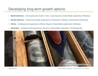 Newmont Mining Corporation I Denver Gold Forum I Slide 10September 2017
Developing long-term growth options
• North America – UG expansions (Carlin, Twin, Long Canyon); Greenfields exploration (Plateau)
• South America – Oxide and sulfide expansions (Yanacocha, Sabajo); Continental (Colombia)
• Africa – Underground expansions (Ahafo, Akyem); Greenfields exploration (Ethiopia)
• Australia – Underground expansions (Tanami); Greenfields exploration (Yindarlgooda)
Airborne geophysics surveyingAutomated core logging at Plateau
 