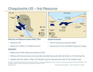 Newmont Mining Corporation I Denver Gold Forum I Slide 33September 2017
Chaquicocha UG – first Resource
Reserves and Resource base (R&R) 100%
• Reserves: N/A
• Resource: 2.3 Moz (11.3 Mt @ 6.3 g/t Au)
Upside Potential
• 90% of Inventory converted to R&R
• Extensions to the E and NNW; Chaqui Sur Oxides
Highlights
• Maiden UG 2.3 Moz Resource declared in 2016
• Drilling confirmed continuity and structurally controlled high grade (84m @ 29 g/t Au, 57m @ 28 g/t Au)
• Together with Yan Verde 1.5 Moz (72.9 Mt @ 0.6 g/t Au) represents the start of Yan Sulfides study
For graphics and mineralization representations please refer to Endnote 3. Newmont’s attributable basis 51.35%. Resource as used on the page includes measured and indicated (1.1Moz)
and inferred (1.2Moz). Yan Verde includes primarily measured and indicated (1.5 Moz).
 