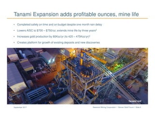 Newmont Mining Corporation I Denver Gold Forum I Slide 6September 2017
• Completed safely on time and on budget despite one month rain delay
• Lowers AISC to $700 – $750/oz; extends mine life by three years2
• Increases gold production by 80Koz/yr (to 425 – 475Koz/yr)2
• Creates platform for growth of existing deposits and new discoveries
Tanami Expansion adds profitable ounces, mine life
Long CanyonTanamiTanami mill
 