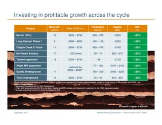 Newmont Mining Corporation I Denver Gold Forum I Slide 7September 2017
Project
Mine life*
(years)
Cost (AISC/oz)
Production
(Koz/yr)
Capital
($M)
IRR
(%)
Merian (75%) 13 $650 – $750 300 – 375 ~$525 >25%
Long Canyon Phase 1 8 $500 – $600 100 – 150 ~$225 >26%
Cripple Creek & Victor+ 11 $680 – $730 420 – 470 ~$185 >15%
Northwest Exodus +7 ~$25 lower 50 – 75 $50 – $70 >30%
Tanami expansion +3 $700 – $750 ~ 80 ~$120 >35%
Ahafo Mill expansion
reduced by
$250 – $350**
75 – 100 $140 – $180 >20%
Subika Underground 11 150 – 200 $160 – $200 >20%
Twin Underground 13 $650 – $750 30 – 40 $45 – $55 ~20%
Investing in profitable growth across the cycle
Merian metrics are attributable to Newmont; AISC/oz and Koz/year represent first 5-year project averages except for Long Canyon (LOM average) and CC&V – see
Endnotes 1 and 2
* Represents processing life for Twin Underground
+ CC&V AISC and production 2017E at site level. Capital and IRR includes only Newmont’s investment in the CC&V expansion project
**Average annual improvement to Ahafo compared to 2016
Phoenix copper cathode
 