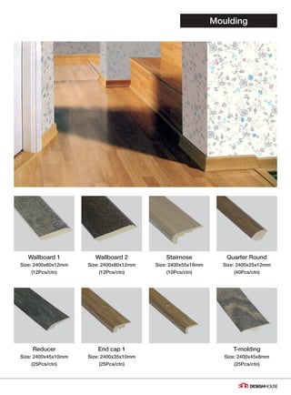 Moulding
Wallboard 1
Size: 2400x60x12mm
(12Pcs/ctn)
Reducer
Size: 2400x45x10mm
(25Pcs/ctn)
Wallboard 2
Size: 2400x80x12mm
(12Pcs/ctn)
End cap 1
Size: 2400x35x10mm
(25Pcs/ctn)
Stairnose
Size: 2400x55x18mm
(10Pcs/ctn)
Quarter Round
Size: 2400x25x12mm
(40Pcs/ctn)
T-molding
Size: 2400x45x8mm
(25Pcs/ctn)
30
 