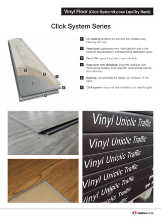 1
2
3
4
5
6
Click System Series
Vinyl Floor (Click System/Loose Lay/Dry Back)
04
UV coating: protects the product and enables easy
cleaning and care
Wear layer: guarantees very high durability and is the
basis for classification in corresponding application areas
Decor film: gives the product a unique look
Base layer with fiberglass: gives the products high
dimensional stability, inner strength, and optimal indenta-
tion behaviour
Backing: compensates for tension on the back of the
plank
Click system: easy and fast installation, no need for glue
 