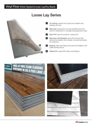 1
2
3
4
5
6
Loose Lay Series
Vinyl Floor (Click System/Loose Lay/Dry Back)
05
UV coating: protects the product and enables easy
cleaning and care
Wear layer: guarantees very high durability and is the
basis for classification in corresponding application areas
Decor film: gives the product a unique look
Base layer with fiberglass: gives the products high
dimensional stability, inner strength, and optimal indenta-
tion behaviour
Backing: helps with balance and optimal installation with
waffle backing texture
Slipless film: special film helps avoid slipping
 
