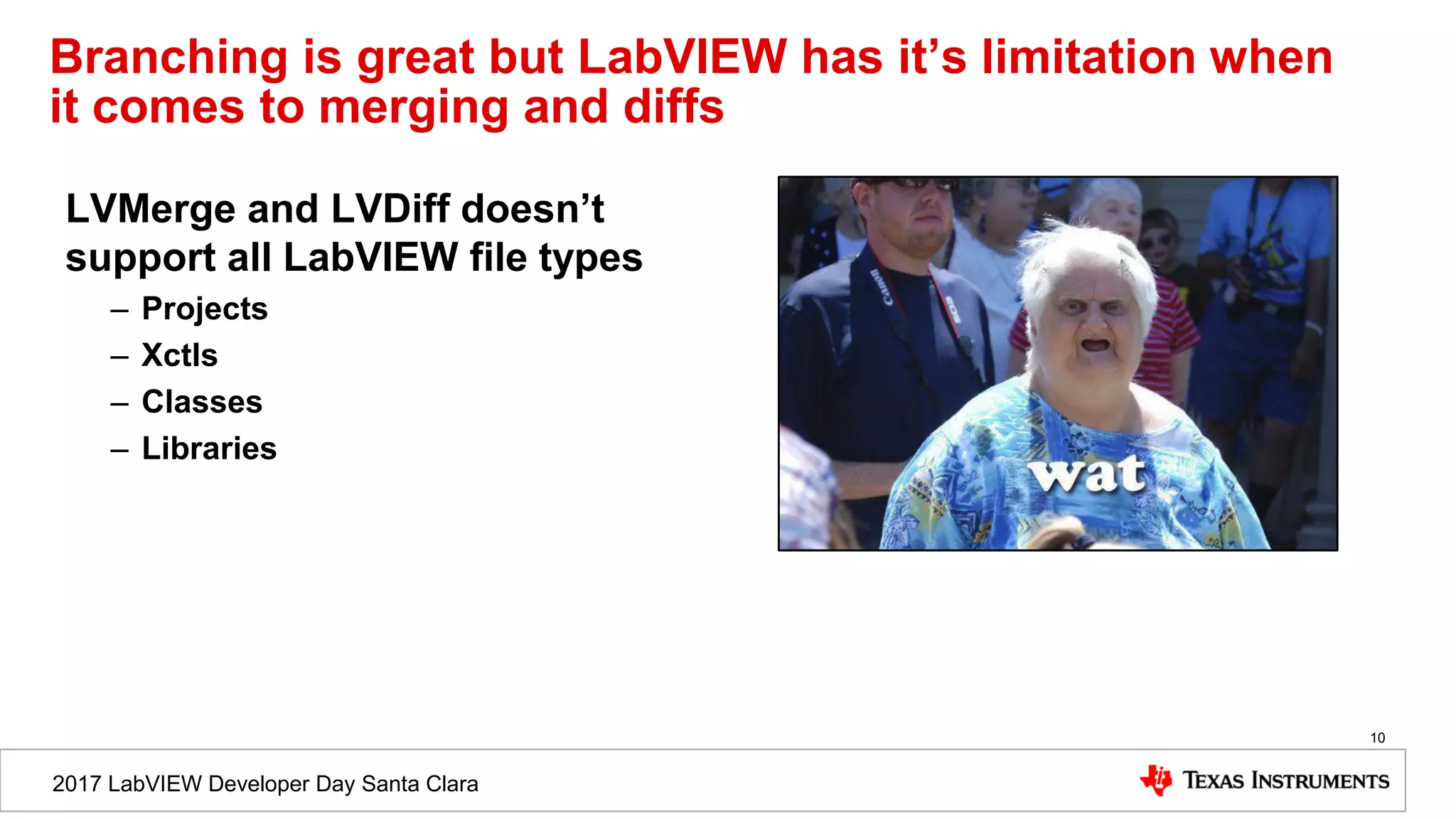 2017 LabVIEW Developer Day Santa Clara
Branching is great but LabVIEW has it’s limitation when
it comes to merging and diffs
LVMerge and LVDiff doesn’t
support all LabVIEW file types
– Projects
– Xctls
– Classes
– Libraries
10
 