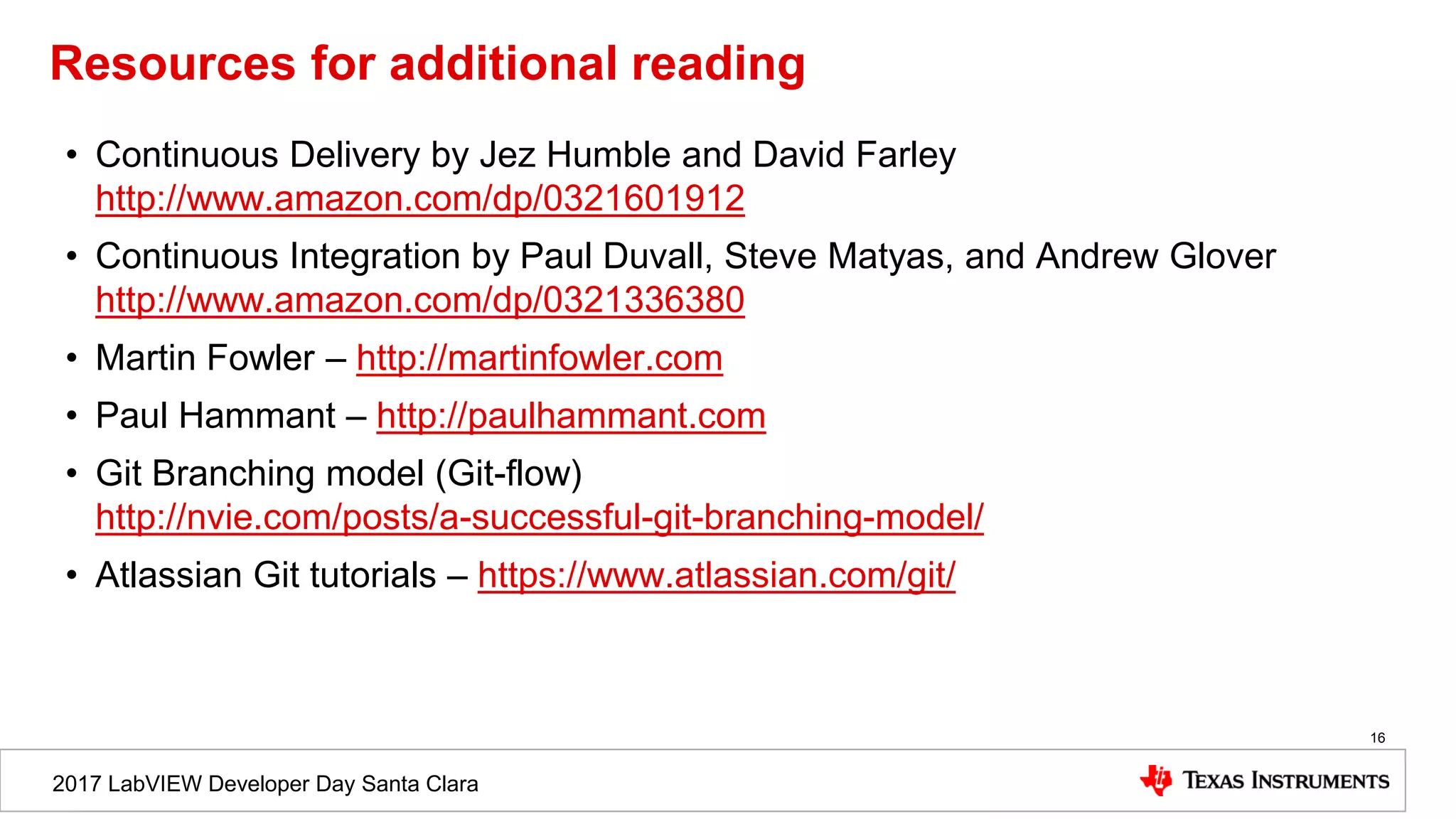 2017 LabVIEW Developer Day Santa Clara
Resources for additional reading
• Continuous Delivery by Jez Humble and David Farley
http://www.amazon.com/dp/0321601912
• Continuous Integration by Paul Duvall, Steve Matyas, and Andrew Glover
http://www.amazon.com/dp/0321336380
• Martin Fowler – http://martinfowler.com
• Paul Hammant – http://paulhammant.com
• Git Branching model (Git-flow)
http://nvie.com/posts/a-successful-git-branching-model/
• Atlassian Git tutorials – https://www.atlassian.com/git/
16
 