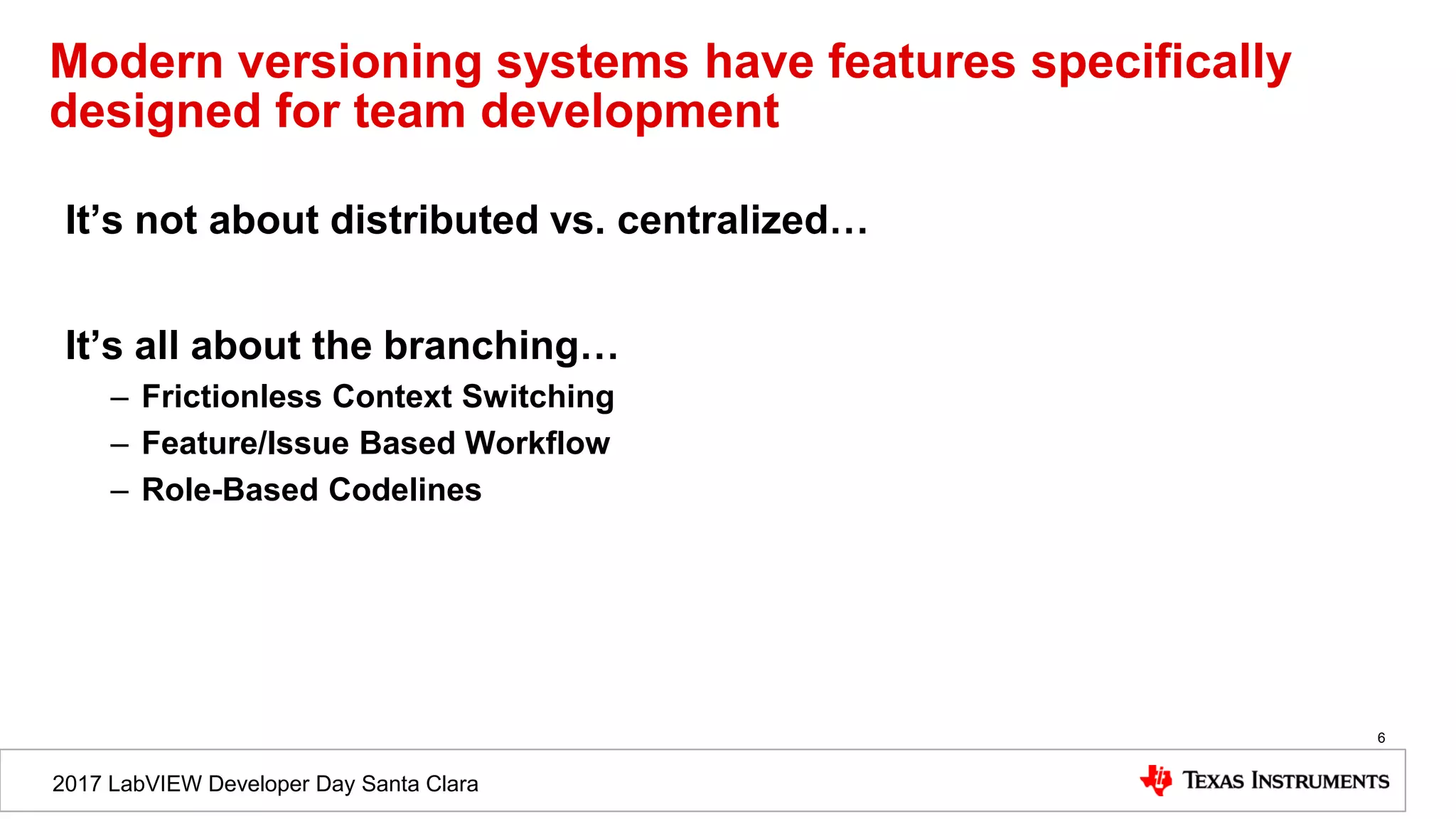 2017 LabVIEW Developer Day Santa Clara
Modern versioning systems have features specifically
designed for team development
It’s not about distributed vs. centralized…
It’s all about the branching…
– Frictionless Context Switching
– Feature/Issue Based Workflow
– Role-Based Codelines
6
 