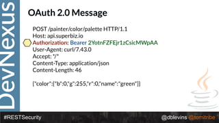 DevNexus
#RESTSecurity @dblevins @tomitribe
OAuth 2.0 Message
POST /painter/color/palette HTTP/1.1 
Host: api.superbiz.io 
Authoriza>on: Bearer 2YotnFZFEjr1zCsicMWpAA 
User-Agent: curl/7.43.0 
Accept: */* 
Content-Type: application/json 
Content-Length: 46 
 
{"color":{"b":0,"g":255,"r":0,"name":"green"}}
 