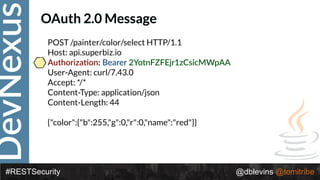 DevNexus
#RESTSecurity @dblevins @tomitribe
OAuth 2.0 Message
POST /painter/color/select HTTP/1.1 
Host: api.superbiz.io 
Authoriza>on: Bearer 2YotnFZFEjr1zCsicMWpAA 
User-Agent: curl/7.43.0 
Accept: */* 
Content-Type: application/json 
Content-Length: 44 
 
{"color":{"b":255,"g":0,"r":0,"name":"red"}}
 