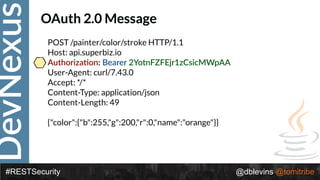 DevNexus
#RESTSecurity @dblevins @tomitribe
OAuth 2.0 Message
POST /painter/color/stroke HTTP/1.1 
Host: api.superbiz.io 
Authoriza>on: Bearer 2YotnFZFEjr1zCsicMWpAA 
User-Agent: curl/7.43.0 
Accept: */* 
Content-Type: application/json 
Content-Length: 49 
 
{"color":{"b":255,"g":200,"r":0,"name":"orange"}}
 