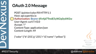 DevNexus
#RESTSecurity @dblevins @tomitribe
OAuth 2.0 Message
POST /painter/color/fill HTTP/1.1 
Host: api.superbiz.io 
Authoriza>on: Bearer 6Fe4jd7TmdE5yW2q0y6W2w 
User-Agent: curl/7.43.0 
Accept: */* 
Content-Type: application/json 
Content-Length: 49 
 
{"color":{"b":255,"g":255,"r":0,"name":"yellow"}}
 