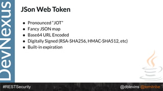 DevNexus
#RESTSecurity @dblevins @tomitribe
JSon Web Token
• Pronounced “JOT”
• Fancy JSON map
• Base64 URL Encoded
• Digitally Signed (RSA-SHA256, HMAC-SHA512, etc)
• Built-in expiration
 