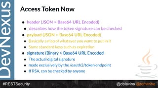 DevNexus
#RESTSecurity @dblevins @tomitribe
Access Token Now
• header (JSON > Base64 URL Encoded)
• describes how the token signature can be checked
• payload (JSON > Base64 URL Encoded)
• Basically a map of whatever you want to put in it
• Some standard keys such as expiration
• signature (Binary > Base64 URL Encoded
• The actual digital signature
• made exclusively by the /oauth2/token endpoint
• If RSA, can be checked by anyone
 