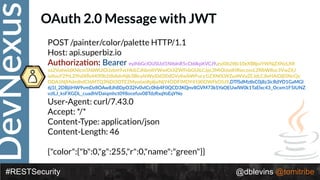 DevNexus
#RESTSecurity @dblevins @tomitribe
OAuth 2.0 Message with JWT
POST /painter/color/palette HTTP/1.1 
Host: api.superbiz.io 
Authoriza>on: Bearer eyJhbGciOiJSUzI1NiIsInR5cCI6IkpXVCJ9.eyJ0b2tlbi10eXBlIjoiYWNjZXNzLXR
va2VuIiwidXNlcm5hbWUiOiJzbm9vcHkiLCJhbmltYWwiOiJiZWFnbGUiLCJpc3MiOiJodHRwczovL2RlbW8uc3VwZXJ
iaXouY29tL29hdXRoMi90b2tlbiIsInNjb3BlcyI6WyJ0d2l0dGVyIiwibWFucy1iZXN0LWZyaWVuZCJdLCJleHAiOjE0NzQy
ODA5NjMsImlhdCI6MTQ3NDI3OTE2MywianRpIjoiNjY4ODFiMDY4YjI0OWFkOSJ9.DTfSdMzIIsC0j8z3icRdYO1GaMGl
6j1I_2DBjiiHW9vmDz8OAw8Jh8DpO32fv0vICc0hb4F0QCD3KQnv8GVM73kSYaOEUwlW0k1TaElxc43_Ocxm1F5IUNZ
vzlLJ_ksFXGDL_cuadhVDaiqmhct098ocefuv08TdzRxqYoEqYNo
User-Agent: curl/7.43.0 
Accept: */* 
Content-Type: application/json 
Content-Length: 46 
 
{"color":{"b":0,"g":255,"r":0,"name":"green"}}
 