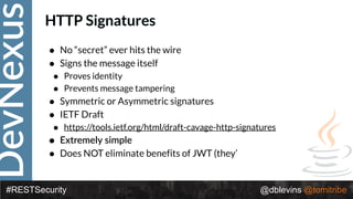 DevNexus
#RESTSecurity @dblevins @tomitribe
HTTP Signatures
• No “secret” ever hits the wire
• Signs the message itself
• Proves identity
• Prevents message tampering
• Symmetric or Asymmetric signatures
• IETF Draft
• https://tools.ietf.org/html/draft-cavage-http-signatures
• Extremely simple
• Does NOT eliminate benefits of JWT (they’
 