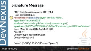 DevNexus
#RESTSecurity @dblevins @tomitribe
Signature Message
POST /painter/color/palette HTTP/1.1 
Host: api.superbiz.io 
Authorization: Signature keyId=“my-key-name",
algorithm="hmac-sha256",
headers="content-length host date (request-target)”,
signature="j050ZC4iWDW40nVx2oVwBEymXzwvsgm+hKBkuw04b+w=" 
Date: Mon, 19 Sep 2016 16:51:35 PDT
Accept: */* 
Content-Type: application/json 
Content-Length: 46 
 
{"color":{"b":0,"g":255,"r":0,"name":"green"}}
 