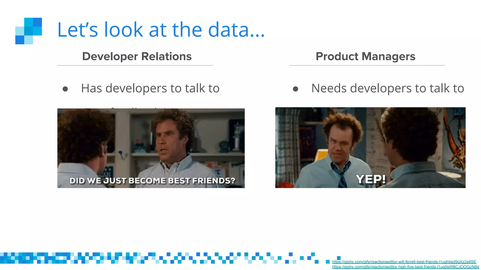 Let’s look at the data...
Product Managers
● Has developers to talk to
Developer Relations
● Needs developers to talk to
● Gets feedback in near
real-time
● Needs all the feedback,
yesterday
● Wants an amazing
experience for
developers
● Wants an amazing
experience for
developers
https://giphy.com/gifs/reactionseditor-will-ferrell-best-friends-l1ughbsd9qXz2s9SE
https://giphy.com/gifs/reactionseditor-high-five-best-friends-l1ug5sWBCJOOGzN84
 