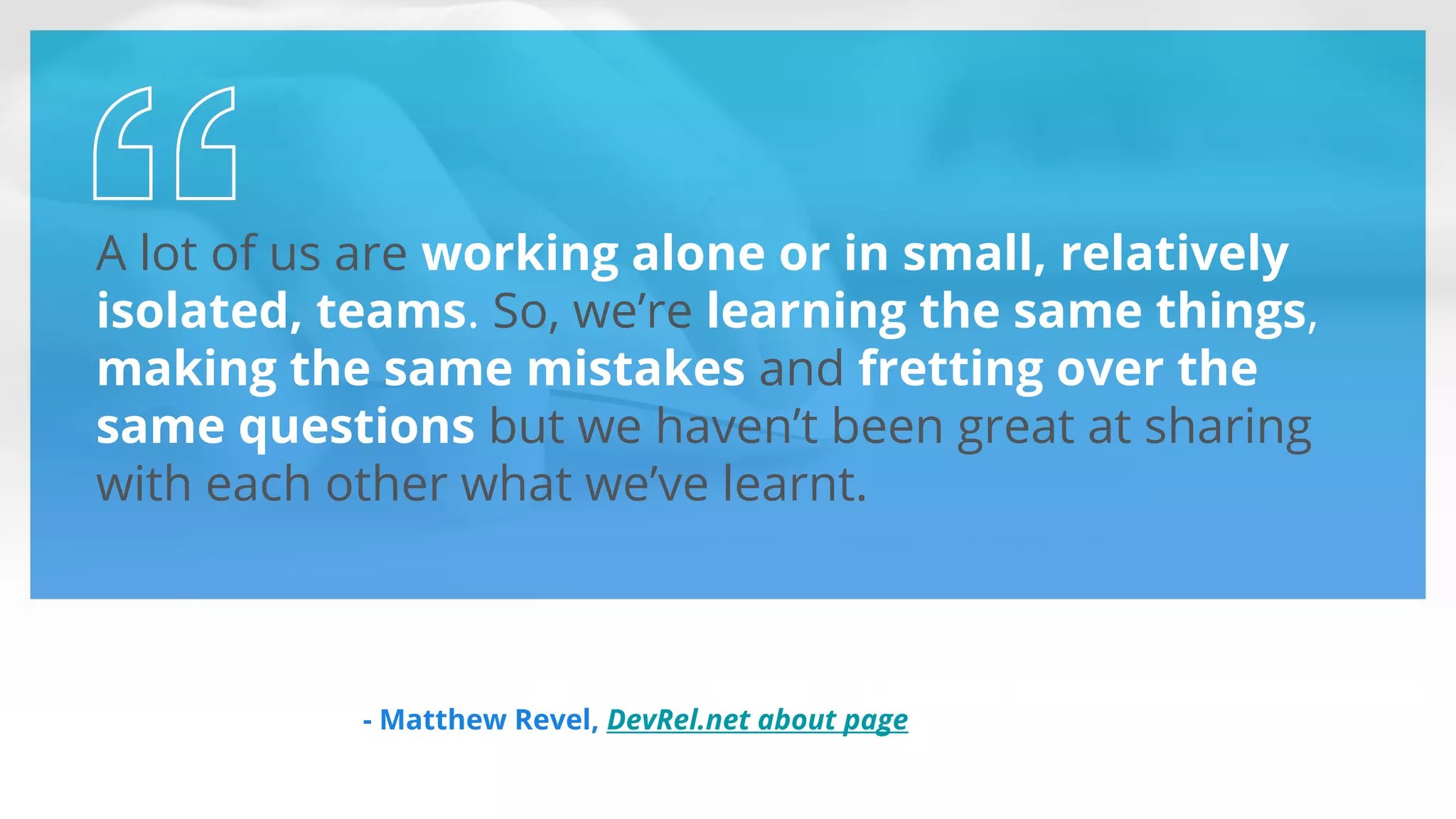 A lot of us are working alone or in small, relatively
isolated, teams. So, we’re learning the same things,
making the same mistakes and fretting over the
same questions but we haven’t been great at sharing
with each other what we’ve learnt.
- Matthew Revel, DevRel.net about page
 