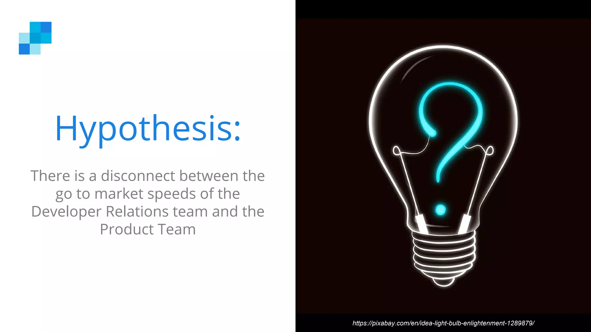 Hypothesis:
There is a disconnect between the
go to market speeds of the
Developer Relations team and the
Product Team
https://pixabay.com/en/idea-light-bulb-enlightenment-1289879/
 