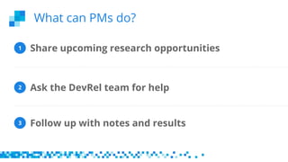 Share upcoming research opportunities
Follow up with notes and results
Ask the DevRel team for help
1
2
3
What can PMs do?
 
