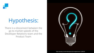 Hypothesis:
There is a disconnect between the
go to market speeds of the
Developer Relations team and the
Product Team
https://pixabay.com/en/idea-light-bulb-enlightenment-1289879/
 