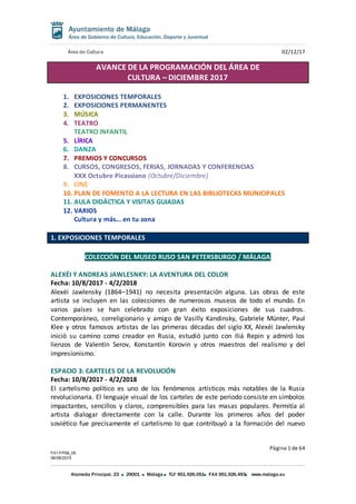 Área de Cultura 02/12/17
Página 1 de 64
F01-FP08_05
06/08/2015
Alameda Principal, 23 29001 Málaga TLF 951.926.051 FAX 951.926.493 www.malaga.eu
AVANCE DE LA PROGRAMACIÓN DEL ÁREA DE
CULTURA – DICIEMBRE 2017
1. EXPOSICIONES TEMPORALES
2. EXPOSICIONES PERMANENTES
3. MÚSICA
4. TEATRO
TEATRO INFANTIL
5. LÍRICA
6. DANZA
7. PREMIOS Y CONCURSOS
8. CURSOS, CONGRESOS, FERIAS, JORNADAS Y CONFERENCIAS
XXX Octubre Picassiano (Octubre/Diciembre)
9. CINE
10. PLAN DE FOMENTO A LA LECTURA EN LAS BIBLIOTECAS MUNICIPALES
11. AULA DIDÁCTICA Y VISITAS GUIADAS
12. VARIOS
Cultura y más... en tu zona
1. EXPOSICIONES TEMPORALES
COLECCIÓN DEL MUSEO RUSO SAN PETERSBURGO / MÁLAGA
ALEXÉI Y ANDREAS JAWLESNKY: LA AVENTURA DEL COLOR
Fecha: 10/8/2017 - 4/2/2018
Alexéi Jawlensky (1864–1941) no necesita presentación alguna. Las obras de este
artista se incluyen en las colecciones de numerosos museos de todo el mundo. En
varios países se han celebrado con gran éxito exposiciones de sus cuadros.
Contemporáneo, correligionario y amigo de Vasilly Kandinsky, Gabriele Münter, Paul
Klee y otros famosos artistas de las primeras décadas del siglo XX, Alexéi Jawlensky
inició su camino como creador en Rusia, estudió junto con Iliá Repin y admiró los
lienzos de Valentín Serov, Konstantín Korovin y otros maestros del realismo y del
impresionismo.
ESPACIO 3: CARTELES DE LA REVOLUCIÓN
Fecha: 10/8/2017 - 4/2/2018
El cartelismo político es uno de los fenómenos artísticos más notables de la Rusia
revolucionaria. El lenguaje visual de los carteles de este periodo consiste en símbolos
impactantes, sencillos y claros, comprensibles para las masas populares. Permitía al
artista dialogar directamente con la calle. Durante los primeros años del poder
soviético fue precisamente el cartelismo lo que contribuyó a la formación del nuevo
 