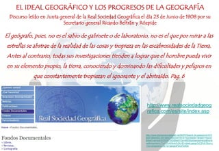 El geógrafo, pues, no es el sabio de gabinete o de laboratorio, no es el que por mirar a las
estrellas se abstrae de la realidad de las cosas y tropieza en las escabrosidades de la Tierra.
Antes al contrario, todas sus investigaciones tienden a lograr que el hombre pueda vivir
en su elemento propio, la tierra, conociendo y dominando las dificultades y peligros en
que constantemente tropiezan el ignorante y el abstraído. Pag. 6
EL IDEAL GEOGRÁFICO Y LOS PROGRESOS DE LA GEOGRAFÍA
Discurso leído en Junta general de la Real Sociedad Geográfica el día 23 de Junio de 1908 por su
Secretario general Ricardo Beltrán y Rózpide
http://www.iberoamericadigital.net/BDPI/Search.do;jsessionid=61F
B0618B9A6DC8919892266E5AF5016?numfields=1&field1=docId
&field1val=bdh0000097342&field1Op=AND&advanced=true&hq=tr
ue&important=T%C3%ADtulo%3A+El+ideal+geogr%C3%A1fico+y
+los+progresos+de+la+geograf%C3%ADa
http://www.realsociedadgeog
rafica.com/es/site/index.asp
 