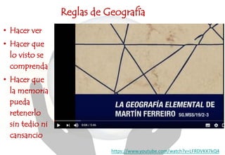 Reglas de Geografía
https://www.youtube.com/watch?v=LFRDVKX7kQ4
• Hacer ver
• Hacer que
lo visto se
comprenda
• Hacer que
la memoria
pueda
retenerlo
sin tedio ni
cansancio
 