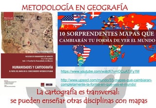 La cartografía es transversal:
se pueden enseñar otras disciplinas con mapas
METODOLOGÍA EN GEOGRAFÍA
https://www.youtube.com/watch?v=iOCuATjFy1M
http://www.upsocl.com/mundo/55-mapas-que-cambiaran-
completamente-la-forma-en-que-ves-el-mundo/
 