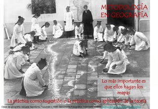 Clase de geografía, escuela Sarmiento. Tucumán c.1930. Documento Fotográfico. Inventario 168694 Archivo General de la Nación Argentina.
METODOLOGÍA
EN GEOGRAFÍA
La práctica como sugestión o la práctica como aplicación de la teoría
Lo más importante es
que ellos hagan los
mapas
 