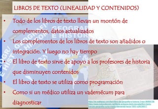 LIBROS DE TEXTO (LINEALIDAD Y CONTENIDOS)
• Todo de los libros de texto llevan un montón de
complementos, datos actualizados
• Los complementos de los libros de texto son añadidos o
integración. Y luego no hay tiempo
• El libro de texto sirve de apoyo a los profesores de historia
que disminuyen contenidos
• El libro de texto se utiliza como programación
• Como si un médico utiliza un vademécum para
diagnosticar https://es.wallapop.com/item/libro-de-geografia-e-historia-3-eso-96884796
https://www.todocoleccion.net/libros-antiguos-texto-escuela/libro-texto-
frances-geografia-curso-medio-elemental-hacia-1900~x26036817
 