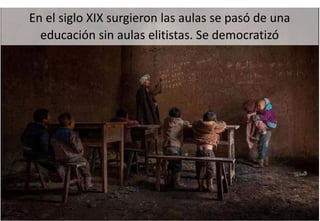 En el siglo XIX surgieron las aulas se pasó de una
educación sin aulas elitistas. Se democratizó
 