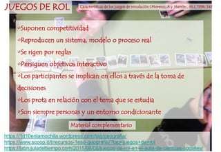 •Suponen competitividad
•Reproducen un sistema, modelo o proceso real
•Se rigen por reglas
•Persiguen objetivos interactivo
•Los participantes se implican en ellos a través de la toma de
decisiones
•Los prota en relación con el tema que se estudia
•Son siempre personas y un entorno condicionante
JUEGOS DE ROL Características de los juegos de simulación (Moreno, A y Marrón , M.J, 1996: 54)
https://1d10enlamochila.wordpress.com/tag/geografia/
https://www.scoop.it/t/recursos-1eso-geografia/?tag=juegos+de+rol
https://labrujuladeltiempo.com/2015/06/05/juegos-de-rol-en-el-aula-de-ciencias-sociales/
Material complementario
 
