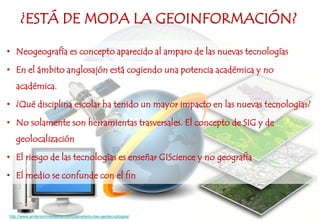 ¿ESTÁ DE MODA LA GEOINFORMACIÓN?
• Neogeografía es concepto aparecido al amparo de las nuevas tecnologías
• En el ámbito anglosajón está cogiendo una potencia académica y no
académica.
• ¿Qué disciplina escolar ha tenido un mayor impacto en las nuevas tecnologías?
• No solamente son herramientas trasversales. El concepto de SIG y de
geolocalización
• El riesgo de las tecnologías es enseñar GIScience y no geografía
• El medio se confunde con el fin
http://www.andersonmedeiros.com/planetario-das-geotecnologias/
 