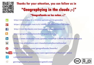 Thanks for your attention, you can follow us in
“Geografiando en las nubes ;-)”
@JGARCIAGONZALEZ
garciagonzalez.juanantonio@gmail.com
http://www.youtube.com/user/garciotum1?feature=mhee
“Geographying in the clouds ;-)”
http://www.linkedin.com/profile/view?id=139061635&trk=tab_pro
http://es.slideshare.net/JuanAntonioGarciaGonzlez
http://pinterest.com/geografiando/boards/
http://geografiandoenlasnubes.blogspot.com.es/
http://www.scoop.it/u/dr-juan-antonio-garcia-gonzalez
https://plus.google.com/u/0/105941284089211583758/posts
http://www.facebook.com/juanantonio.garciagonzalez.37
 