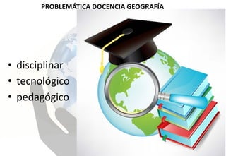 PROBLEMÁTICA DOCENCIA GEOGRAFÍA
• disciplinar
• tecnológico
• pedagógico
 