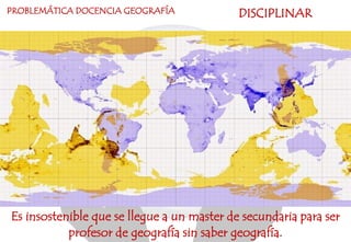 Es insostenible que se llegue a un master de secundaria para ser
profesor de geografía sin saber geografía.
PROBLEMÁTICA DOCENCIA GEOGRAFÍA DISCIPLINAR
 