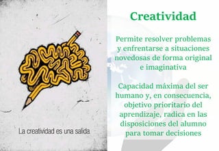Creatividad
Permite resolver problemas
y enfrentarse a situaciones
novedosas de forma original
e imaginativa
Capacidad máxima del ser
humano y, en consecuencia,
objetivo prioritario del
aprendizaje, radica en las
disposiciones del alumno
para tomar decisiones
 
