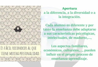 Apertura
a la diferencia, a la diversidad o a
la integración.
Cada alumno es diferente y por
tanto la enseñanza debe adaptarse
a sus características psicológicas,
intelectuales, de madurez,...,
Los aspectos familiares,
económicos, culturales,..., pueden
influir en el propio proceso de
enseñanza-aprendizaje.
 