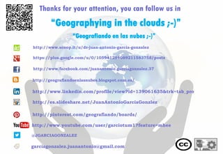 Thanks for your attention, you can follow us in
“Geografiando en las nubes ;-)”
@JGARCIAGONZALEZ
garciagonzalez.juanantonio@gmail.com
http://www.youtube.com/user/garciotum1?feature=mhee
“Geographying in the clouds ;-)”
http://www.linkedin.com/profile/view?id=139061635&trk=tab_pro
http://es.slideshare.net/JuanAntonioGarciaGonzlez
http://pinterest.com/geografiando/boards/
http://geografiandoenlasnubes.blogspot.com.es/
http://www.scoop.it/u/dr-juan-antonio-garcia-gonzalez
https://plus.google.com/u/0/105941284089211583758/posts
http://www.facebook.com/juanantonio.garciagonzalez.37
 