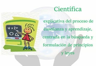 Científica
explicativa del proceso de
enseñanza y aprendizaje,
centrada en la búsqueda y
formulación de principios
y leyes
 