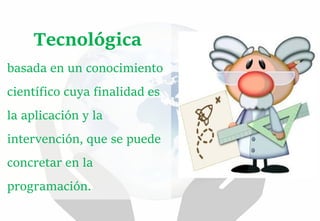 Tecnológica
basada en un conocimiento
científico cuya finalidad es
la aplicación y la
intervención, que se puede
concretar en la
programación.
 