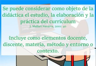 Se puede considerar como objeto de la
didáctica el estudio, la elaboración y la
práctica del currículum
J. Mallart Navarra, 2001: 40
Incluye como elementos docente,
discente, materia, método y entorno o
contexto.
 