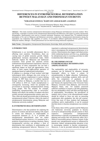 International Journal of Management and Applied Science, ISSN: 2394-7926 Volume-3, Issue-1, Special Issue-2, Jan.-2017
http://iraj.in
Differences in Entrepreneurial Determination Between Malaysian and Indonesian Students
106
DIFFERENCES IN ENTREPRENEURIAL DETERMINATION
BETWEEN MALAYSIAN AND INDONESIAN STUDENTS
1
NORASMAH OTHMAN, 2
RADIN SITI AISHAH RADIN A RAHMAN
1,2
Faculty of Education, Universiti Kebangsaan Malaysia, Bangi, Selangor,Malaysia
E-mail: 1
lin@ukm.edu.my, 2
radin@ukm.edu.my
Abstract— This study examines entrepreneurial determination among Malaysian and Indonesian university students. More
specifically, it attempts to ascertain levels entrepreneurial determination and differences with respect to country and personal
demographics. Questionnaires were used as a research instrument. Responses were obtained from 778 randomly-selected
participants at five and six Malaysian and Indonesian universities, respectively. Entrepreneurial determination among the
respondents was moderately high regardless of country. It nevertheless differed significantly between genders among
Malaysian students, although a similar phenomenon was not observed among Indonesian respondents.
Index Terms— Demographics, Entrepreneurial Determination, Knowledge, Skills and Self-efficacy.
I. INTRODUCTION
Globalization is an inevitable phenomenon that is
affecting most countries. Nevertheless, there are
varying rates of global economic growth. Indeed,
globalization increases international trade, which
indirectly impacts the Malaysian and Indonesian
economies. Such growth has spawned various
multinational and transnational corporations. However,
the presence of these corporations has not had a
significant impact on local job opportunities, since
many of them require highly-skilled operators of
equipment based on sophisticated technologies.
In addition to a shortage of local workers with high
technological skills, shortages also exist owing to a
reluctance to procure employment in sectors lacking
prestige. In 2007 there were 1.2 million registered
foreign workers in Malaysia, a number that rose to
2.06 million in 2010 [1]. Youth unemployment is
consequently increasing, which has prompted the
government to encourage entrepreneurialism among
young people. This has entailed, for example,
establishing entrepreneurship clubs at universities.
Despite such efforts, the number of students who have
actually pursued entrepreneurship remains quite low.
Thus, what role should universities play in fostering an
entrepreneurial culture? Likewise, what is the status of
entrepreneurial determination among Malaysian and
Indonesian university students?
II. ENTREPRENEURIAL DETERMINATION
Determination is the best predictor for exploring the
process of creation and decision-making with respect
to certain rare behaviors in imperceptible or
unexpected situations [2, 3]. It is possible that
entrepreneurial determination does not reflect
individualized actions; however, it is assumed to be a
predictor of good choices in starting a business. Hence,
entrepreneurial activities can produce a form of
determination that contributes to understanding and
predicting entrepreneurial behavior. Moreover, it is
important to understand entrepreneurial determination
since it encompasses the entrepreneurial process in its
entirety. Determination also triggers individual actions
while conducting business activities (e.g., preplanning
by entrepreneurs prior to executing activities in order
to determine their effectiveness).
III. THE IMPORTANCE OF
ENTREPRENEURIAL DETERMINATION
AMONG STUDENTS
The marketability and employability of university
graduates can be bolstered by educators through
meaningful efforts to foster a culture of
entrepreneurship in higher education. Furthermore,
with respect to knowledge, academic skills, and soft
skills, the competency of graduates is not
commensurate with market needs. Nooriah, Zakiah,
and Noraini [4] reported that at the Universiti Sains
Malaysia, Universiti Utara Malaysia, and Universiti
Malaysia Perlis, only 724 students possessed
sufficient confidence to acquire a job after graduating;
this was attributable to their soft skills and high degree
of employability. Nevertheless, the perceptions of
students such as those in the aforementioned sample
should be refined to focus not only on procuring
employment after graduation, but also job creation.
Given that most of these students had inadequate
confidence and/or employability, it can be assumed
that their desire to become entrepreneurs was similarly
low.
In the future, there will be a greater need for Malaysian
and Indonesian university graduates to become
involved in entrepreneurship and job creation in their
respective communities. Entrepreneurial
determination is typically accompanied with adequate
planning and actions that will positively affect one’s
ability to successfully pursue a business venture. In the
present case, entrepreneurial success is influenced by
education; indeed, entrepreneurship education is key
to encouraging students to become entrepreneurs.
Moreover, it can be provided indirectly through soft
 