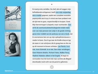 27
digitaallezen.be
Ik moet je iets vertellen. De chef, dat wil zeggen mijn
liefhebbende echtgenoot, heeft voor mijn verjaardag
een e-reader gegeven, opdat een compleet verstokte
papierjunkie als ik op z’n minst een keer probeert met
de tijd mee te gaan, respectievelijk te kruipen. Goed.
Mijn leervermogen is beperkt, maar voorhanden. Dus
wil ik de communicatietechnologische totale make-
over van mijn persoon een zetje in de goede richting
geven door middel van de aankoop van een e-book, dat
ik voornemens ben om op mijn spiksplinternieuwe e-
reader te lezen. Dus ik ga naar de Kindle-shop en typ
de naam in van schrijvers die ik graag lees en die me
op dit moment te binnen schieten. Leo Perutz. Is er
niet. Arno Schmidt. Is er niet. Dan maar vertalingen.
Geen Roberto Bolaño. Richard Yates, Walker Percy,
Vladimir Nabokov alleen in het Engels. Ik begin te
vermoeden hoe het komt dat mijn carrière als illegaal
downloader nooit echt van de grond is gekomen.
 