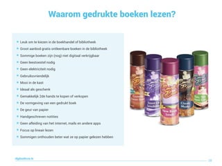 Waarom gedrukte boeken lezen?
28
digitaallezen.be
๏ Leuk om te kiezen in de boekhandel of bibliotheek
๏ Groot aanbod gratis ontleenbare boeken in de bibliotheek
๏ Sommige boeken zijn (nog) niet digitaal verkrijgbaar
๏ Geen leestoestel nodig
๏ Geen elektriciteit nodig
๏ Gebruiksvriendelijk
๏ Mooi in de kast
๏ Ideaal als geschenk
๏ Gemakkelijk 2de hands te kopen of verkopen
๏ De vormgeving van een gedrukt boek
๏ De geur van papier
๏ Handgeschreven notities
๏ Geen afleiding van het internet, mails en andere apps
๏ Focus op lineair lezen
๏ Sommigen onthouden beter wat ze op papier gelezen hebben
 