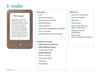 E-reader
Toestellen en merken
• Tolino (Deutsche Telekom)
• Kobo (Rakuten Group)
• Sony Reader (Sony)
• Kindle (Amazon)
• Illumina (Icarus)
• Cybook (Bookeen)
• Autovision
• PocketBook
• …
Ideaal voor
• reizen met veel boeken
• lezen in fel zonlicht
• lang lezen
• romans lezen
• lezen zonder afleiding  
(geen e-mail, apps, …)
• aanpassen van de
lettergrootte
• lezen in bad  
(met een waterdicht toestel)
digitaallezen.be
32
Kenmerken
• E-ink
• geen kleurweergave
• bruikbaar bij fel zonlicht
• lange batterijduur
• trage “page-turn”
• leescomfort vergelijkbaar met papier
• licht en compact
• goedkoper dan de meeste tablets
 