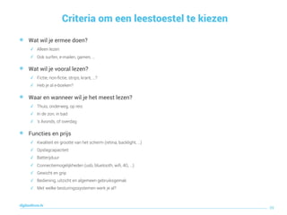 Criteria om een leestoestel te kiezen
39
digitaallezen.be
๏ Wat wil je ermee doen?
✓ Alleen lezen
✓ Ook surfen, e-mailen, gamen, …
๏ Wat wil je vooral lezen?
✓ Fictie, non-ﬁctie, strips, krant, …?
✓ Heb je al e-boeken?
๏ Waar en wanneer wil je het meest lezen?
✓ Thuis, onderweg, op reis
✓ In de zon, in bad
✓ ’s Avonds, of overdag
๏ Functies en prijs
✓ Kwaliteit en grootte van het scherm (retina, backlight, …)
✓ Opslagcapaciteit
✓ Batterijduur
✓ Connectiemogelijkheden (usb, bluetooth, wiﬁ, 4G, …)
✓ Gewicht en grip
✓ Bediening, uitzicht en algemeen gebruiksgemak
✓ Met welke besturingssystemen werk je al?
 