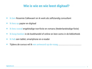 Wie is wie en wie leest digitaal?
4
digitaallezen.be
๏ Ik ben Rosemie Callewaert en ik werk als zelfstandig consultant
๏ Ik lees op papier en digitaal
๏ Ik lees vooral engelstalige non-ﬁctie en romans (Nederlandstalige ﬁctie)
๏ Ik koop boeken in de boekhandel of online en leen soms in de bibliotheek
๏ Ik heb een tablet, smartphone en e-reader
๏ Tijdens de cursus wil ik een antwoord op de vraag ………………………………………..
 