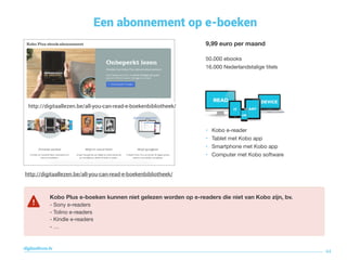 Een abonnement op e-boeken
44
digitaallezen.be
Sinds februari 2017
9,99 euro per maand
50.000 ebooks 
16.000 Nederlandstalige titels
• Kobo e-reader

• Tablet met Kobo app

• Smartphone met Kobo app

• Computer met Kobo software
Via je account worden bladwijzers onthouden bij Kobo
online en kan je op gelijk welk toestel verder lezen.
Kobo Plus e-boeken kunnen niet gelezen worden op e-readers die niet van Kobo zijn, bv.
- Sony e-readers

- Tolino e-readers

- Kindle e-readers 
- …
http://digitaallezen.be/all-you-can-read-e-boekenbibliotheek/
http://digitaallezen.be/all-you-can-read-e-boekenbibliotheek/
 