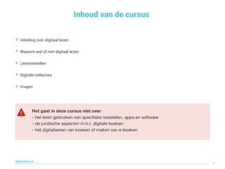 Inhoud van de cursus
5
digitaallezen.be
๏ Inleiding over digitaal lezen
๏ Waarom wel of niet digitaal lezen
๏ Leestoestellen
๏ Digitale collecties
๏ Vragen
Het gaat in deze cursus niet over
- het leren gebruiken van speciﬁeke toestellen, apps en software 

- de juridische aspecten m.b.t. digitale boeken

- het digitaliseren van boeken of maken van e-boeken
 